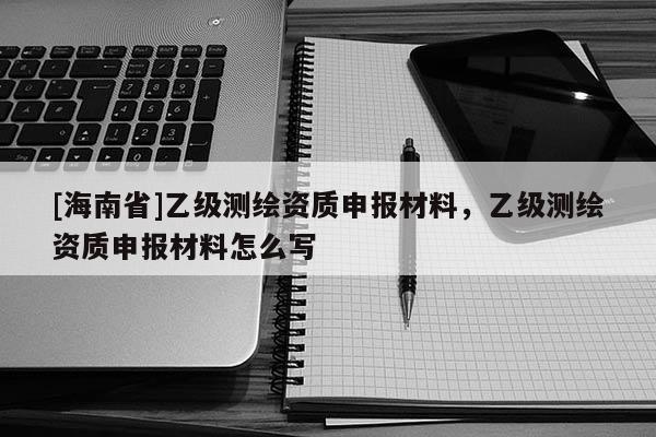 [海南省]乙級測繪資質申報材料，乙級測繪資質申報材料怎么寫