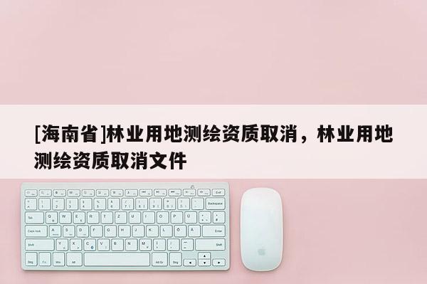 [海南省]林業用地測繪資質取消，林業用地測繪資質取消文件