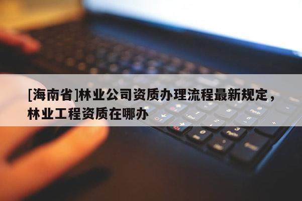 [海南省]林業公司資質辦理流程最新規定，林業工程資質在哪辦