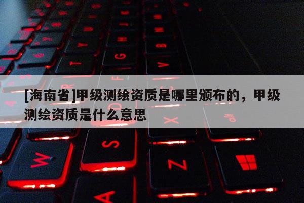 [海南省]甲級測繪資質是哪里頒布的，甲級測繪資質是什么意思