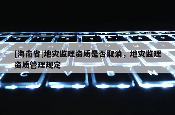 [海南省]地災(zāi)監(jiān)理資質(zhì)是否取消，地災(zāi)監(jiān)理資質(zhì)管理規(guī)定