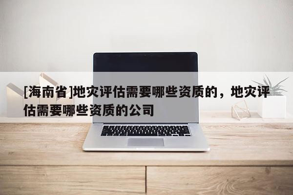 [海南省]地災(zāi)評估需要哪些資質(zhì)的，地災(zāi)評估需要哪些資質(zhì)的公司