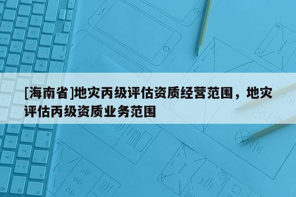 [海南省]地災丙級評估資質經營范圍，地災評估丙級資質業務范圍