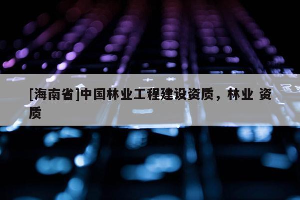 [海南省]中國林業工程建設資質，林業 資質