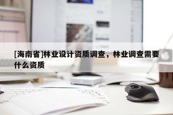 [海南省]林業(yè)設(shè)計(jì)資質(zhì)調(diào)查，林業(yè)調(diào)查需要什么資質(zhì)