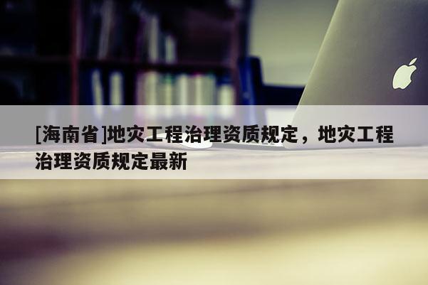 [海南省]地災工程治理資質規定，地災工程治理資質規定最新