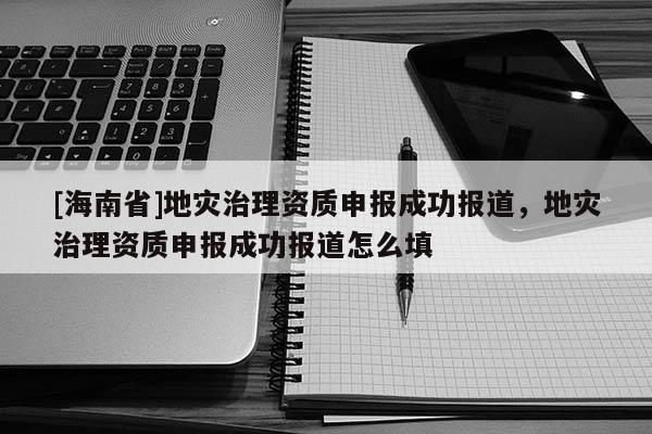 [海南省]地災(zāi)治理資質(zhì)申報(bào)成功報(bào)道，地災(zāi)治理資質(zhì)申報(bào)成功報(bào)道怎么填