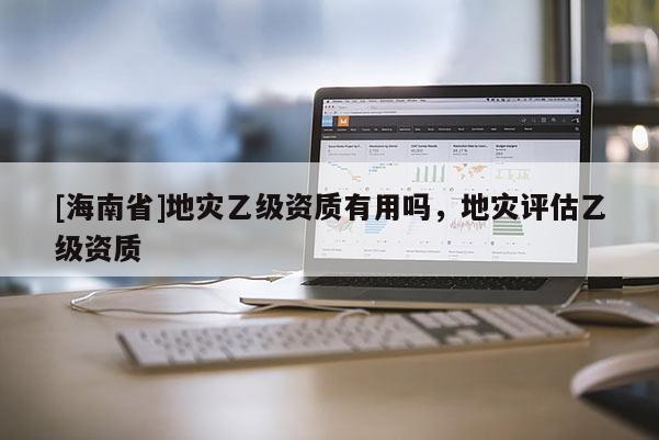 [海南省]地災乙級資質有用嗎，地災評估乙級資質