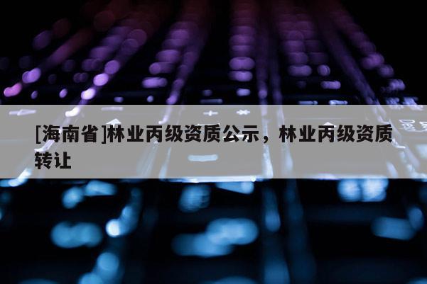 [海南省]林業(yè)丙級資質公示，林業(yè)丙級資質轉讓