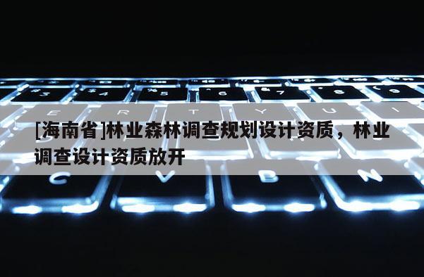 [海南省]林業(yè)森林調(diào)查規(guī)劃設(shè)計(jì)資質(zhì)，林業(yè)調(diào)查設(shè)計(jì)資質(zhì)放開