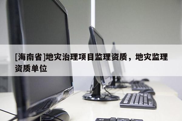 [海南省]地災(zāi)治理項目監(jiān)理資質(zhì)，地災(zāi)監(jiān)理資質(zhì)單位