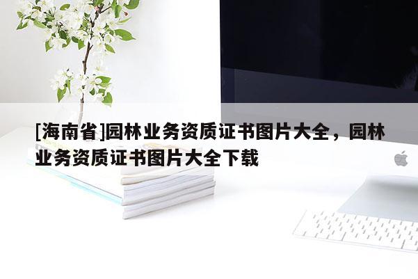 [海南省]園林業務資質證書圖片大全，園林業務資質證書圖片大全下載