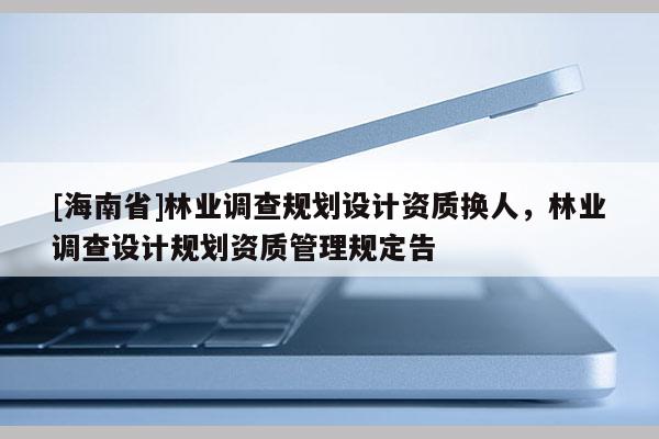 [海南省]林業(yè)調(diào)查規(guī)劃設(shè)計資質(zhì)換人，林業(yè)調(diào)查設(shè)計規(guī)劃資質(zhì)管理規(guī)定告