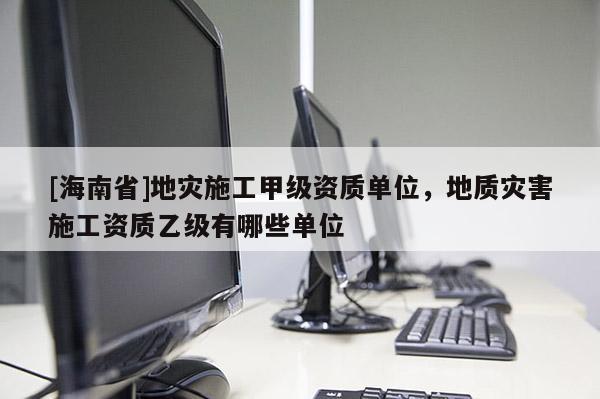 [海南省]地災(zāi)施工甲級(jí)資質(zhì)單位，地質(zhì)災(zāi)害施工資質(zhì)乙級(jí)有哪些單位