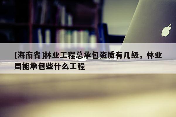 [海南省]林業工程總承包資質有幾級，林業局能承包些什么工程