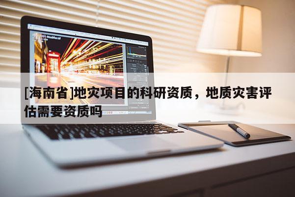 [海南省]地災(zāi)項目的科研資質(zhì)，地質(zhì)災(zāi)害評估需要資質(zhì)嗎