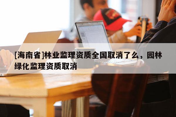 [海南省]林業監理資質全國取消了么，園林綠化監理資質取消