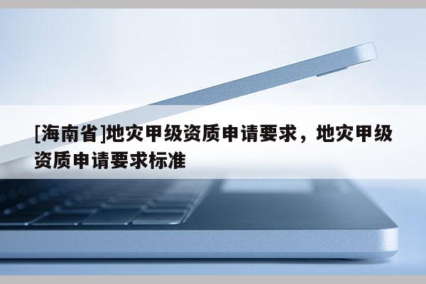 [海南省]地災甲級資質申請要求，地災甲級資質申請要求標準