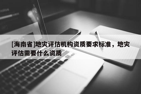 [海南省]地災(zāi)評估機(jī)構(gòu)資質(zhì)要求標(biāo)準(zhǔn)，地災(zāi)評估需要什么資質(zhì)