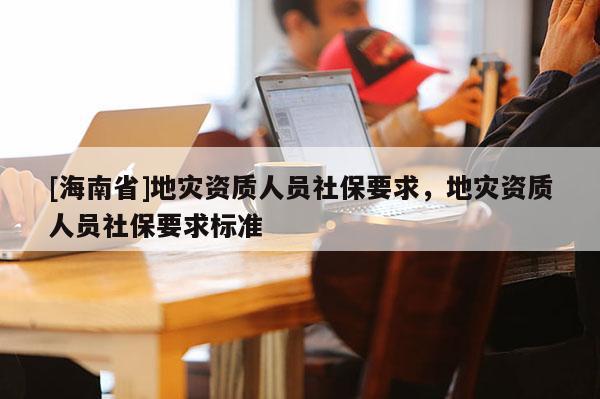 [海南省]地災(zāi)資質(zhì)人員社保要求，地災(zāi)資質(zhì)人員社保要求標(biāo)準(zhǔn)