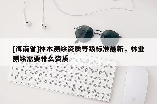 [海南省]林木測繪資質等級標準最新，林業(yè)測繪需要什么資質