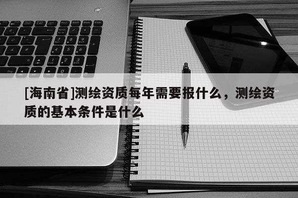 [海南省]測繪資質每年需要報什么，測繪資質的基本條件是什么