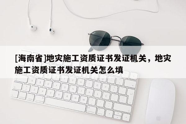 [海南省]地災(zāi)施工資質(zhì)證書發(fā)證機(jī)關(guān)，地災(zāi)施工資質(zhì)證書發(fā)證機(jī)關(guān)怎么填