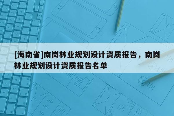 [海南省]南崗林業(yè)規(guī)劃設(shè)計資質(zhì)報告，南崗林業(yè)規(guī)劃設(shè)計資質(zhì)報告名單