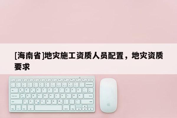 [海南省]地災施工資質人員配置，地災資質要求