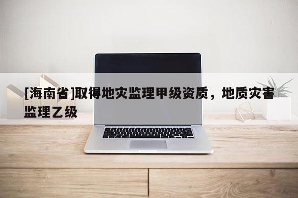 [海南省]取得地災監理甲級資質，地質災害監理乙級