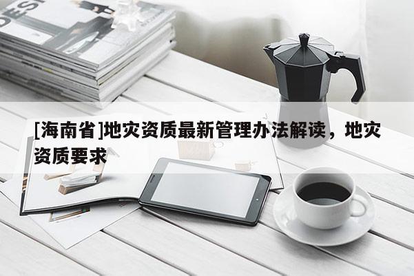 [海南省]地災資質最新管理辦法解讀，地災資質要求