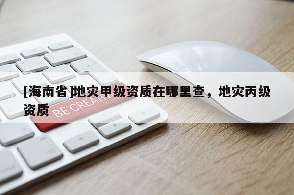 [海南省]地災(zāi)甲級資質(zhì)在哪里查，地災(zāi)丙級資質(zhì)