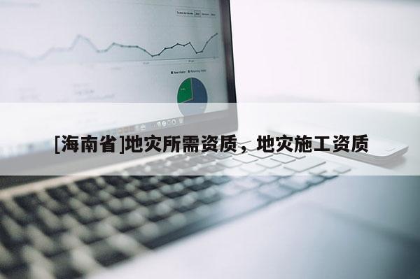 [海南省]地災(zāi)所需資質(zhì)，地災(zāi)施工資質(zhì)