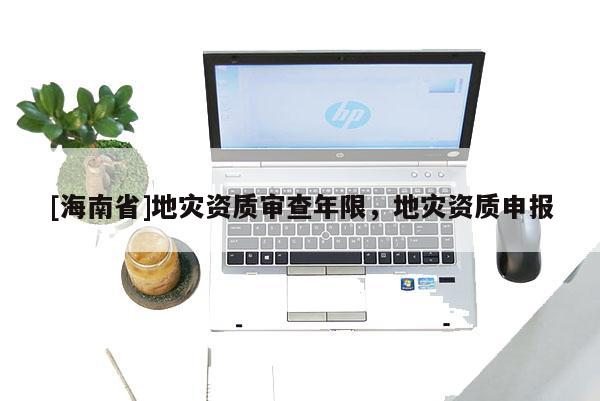 [海南省]地災(zāi)資質(zhì)審查年限，地災(zāi)資質(zhì)申報(bào)