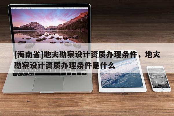 [海南省]地災(zāi)勘察設(shè)計(jì)資質(zhì)辦理?xiàng)l件，地災(zāi)勘察設(shè)計(jì)資質(zhì)辦理?xiàng)l件是什么