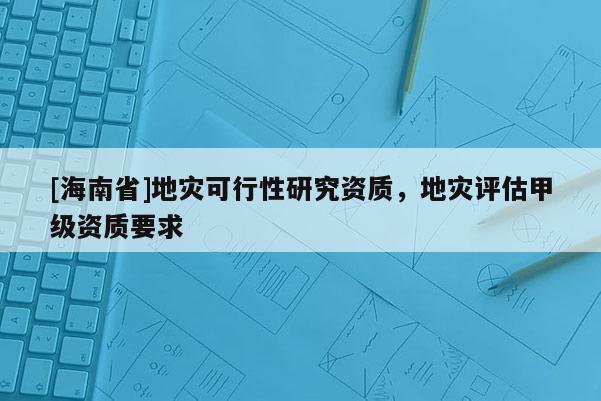 [海南省]地災(zāi)可行性研究資質(zhì)，地災(zāi)評估甲級資質(zhì)要求