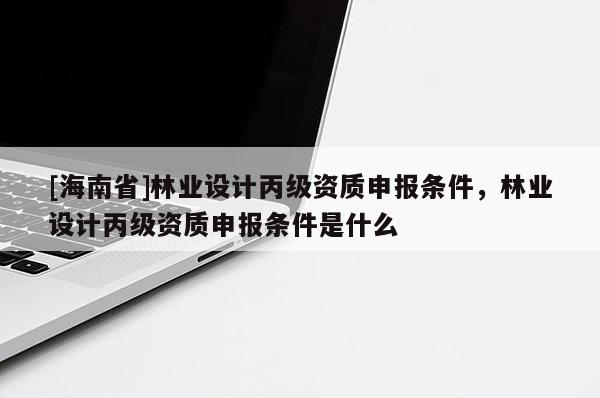 [海南省]林業設計丙級資質申報條件，林業設計丙級資質申報條件是什么