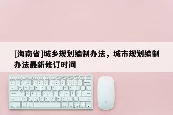 [海南省]城鄉(xiāng)規(guī)劃編制辦法，城市規(guī)劃編制辦法最新修訂時間