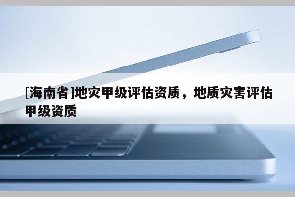 [海南省]地災甲級評估資質，地質災害評估甲級資質