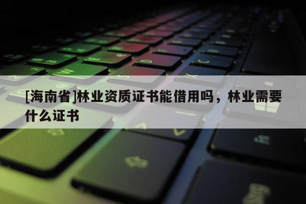 [海南省]林業(yè)資質(zhì)證書能借用嗎，林業(yè)需要什么證書