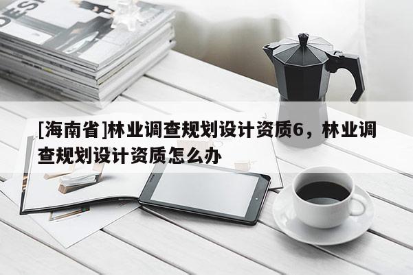 [海南省]林業(yè)調(diào)查規(guī)劃設(shè)計(jì)資質(zhì)6，林業(yè)調(diào)查規(guī)劃設(shè)計(jì)資質(zhì)怎么辦