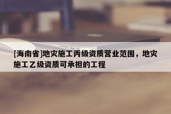 [海南省]地災(zāi)施工丙級資質(zhì)營業(yè)范圍，地災(zāi)施工乙級資質(zhì)可承擔的工程