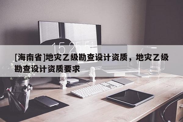 [海南省]地災乙級勘查設計資質，地災乙級勘查設計資質要求