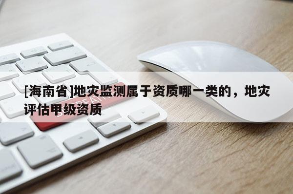[海南省]地災監測屬于資質哪一類的，地災評估甲級資質