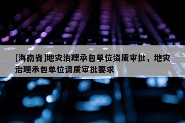 [海南省]地災(zāi)治理承包單位資質(zhì)審批，地災(zāi)治理承包單位資質(zhì)審批要求