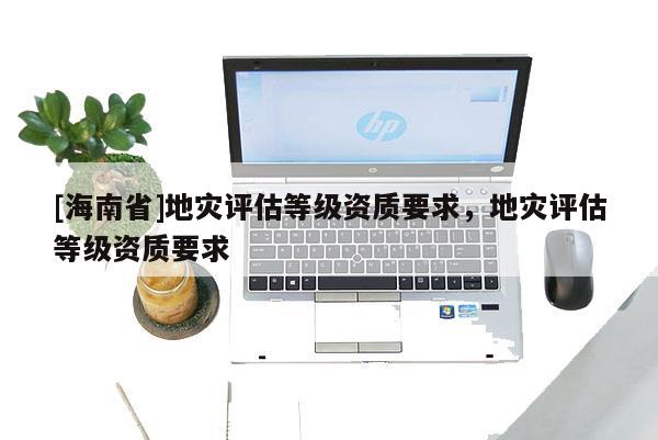 [海南省]地災評估等級資質要求，地災評估等級資質要求