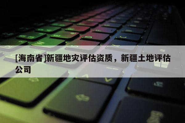 [海南省]新疆地災評估資質，新疆土地評估公司