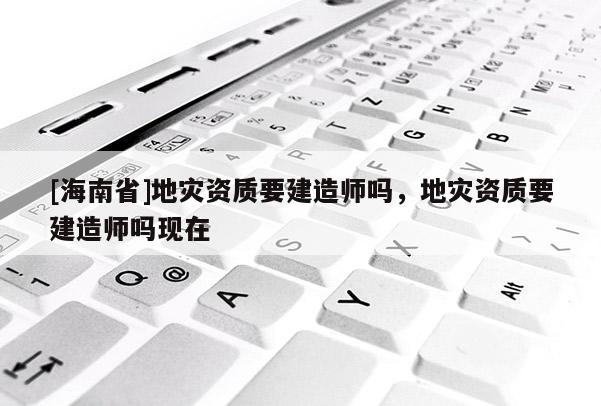 [海南省]地災資質要建造師嗎，地災資質要建造師嗎現在