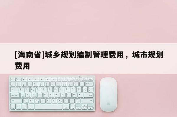 [海南省]城鄉規劃編制管理費用，城市規劃費用