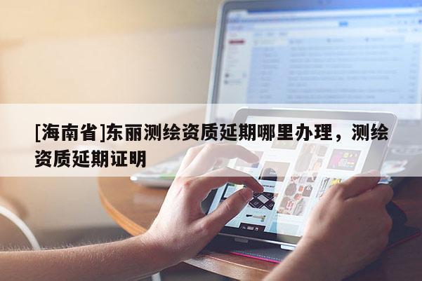 [海南省]東麗測繪資質延期哪里辦理，測繪資質延期證明